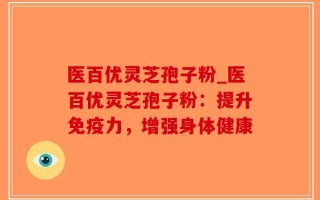 医百优灵芝孢子粉_医百优灵芝孢子粉：提升免疫力，增强身体健康