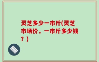 灵芝多少一市斤(灵芝市场价，一市斤多少钱？)