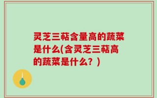 灵芝三萜含量高的蔬菜是什么(含灵芝三萜高的蔬菜是什么？)
