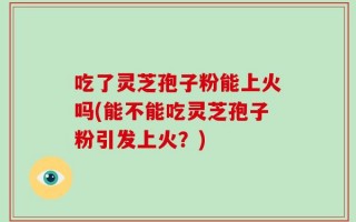 吃了灵芝孢子粉能上火吗(能不能吃灵芝孢子粉引发上火？)