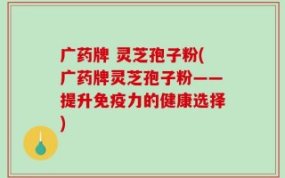 广药牌 灵芝孢子粉(广药牌灵芝孢子粉——提升免疫力的健康选择)
