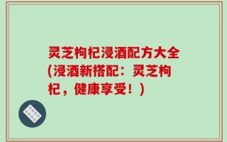 灵芝枸杞浸酒配方大全(浸酒新搭配：灵芝枸杞，健康享受！)