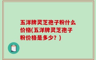五洋牌灵芝孢子粉什么价格(五洋牌灵芝孢子粉价格是多少？)