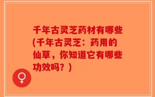 千年古灵芝药材有哪些(千年古灵芝：药用的仙草，你知道它有哪些功效吗？)