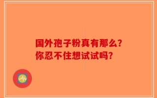 国外孢子粉真有那么？你忍不住想试试吗？