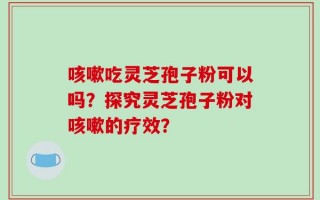 咳嗽吃灵芝孢子粉可以吗？探究灵芝孢子粉对咳嗽的疗效？
