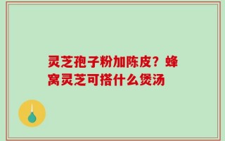 灵芝孢子粉加陈皮？蜂窝灵芝可搭什么煲汤