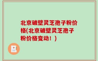 北京破壁灵芝孢子粉价格(北京破壁灵芝孢子粉价格变动！)