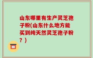 山东哪里有生产灵芝孢子粉(山东什么地方能买到纯天然灵芝孢子粉？)