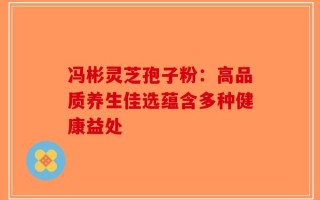 冯彬灵芝孢子粉：高品质养生佳选蕴含多种健康益处