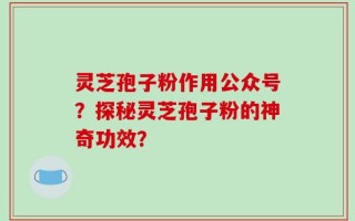 灵芝孢子粉作用公众号？探秘灵芝孢子粉的神奇功效？