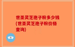 世圣灵芝孢子粉多少钱(世圣灵芝孢子粉价格查询)