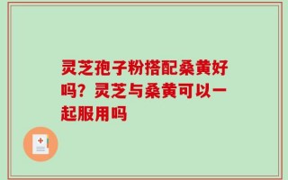 灵芝孢子粉搭配桑黄好吗？灵芝与桑黄可以一起服用吗