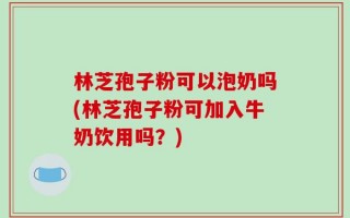 林芝孢子粉可以泡奶吗(林芝孢子粉可加入牛奶饮用吗？)