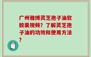 广州雅博灵芝孢子油软胶囊视频？了解灵芝孢子油的功效和使用方法？