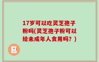 17岁可以吃灵芝孢子粉吗(灵芝孢子粉可以给未成年人食用吗？)