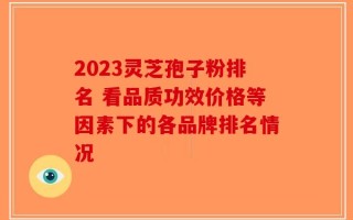 2023灵芝孢子粉排名 看品质功效价格等因素下的各品牌排名情况