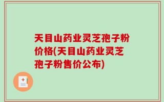 天目山药业灵芝孢子粉价格(天目山药业灵芝孢子粉售价公布)