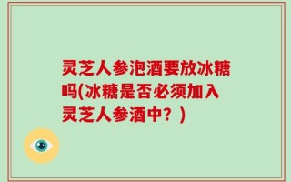 灵芝人参泡酒要放冰糖吗(冰糖是否必须加入灵芝人参酒中？)