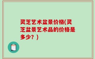 灵芝艺术盆景价格(灵芝盆景艺术品的价格是多少？)