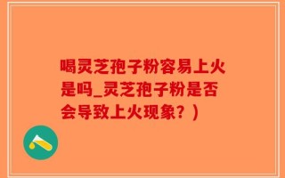 喝灵芝孢子粉容易上火是吗_灵芝孢子粉是否会导致上火现象？)