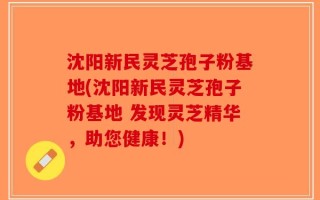 沈阳新民灵芝孢子粉基地(沈阳新民灵芝孢子粉基地 发现灵芝精华，助您健康！)