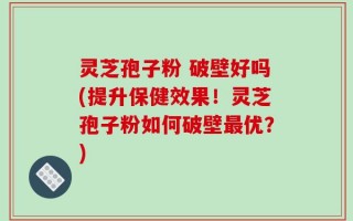 灵芝孢子粉 破壁好吗(提升保健效果！灵芝孢子粉如何破壁最优？)