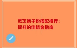 灵芝孢子粉搭配推荐：提升的佳组合指南