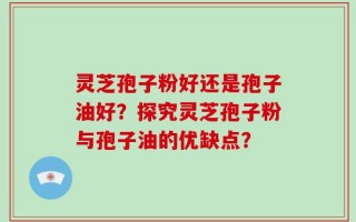 灵芝孢子粉好还是孢子油好？探究灵芝孢子粉与孢子油的优缺点？