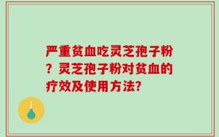 严重贫血吃灵芝孢子粉？灵芝孢子粉对贫血的疗效及使用方法？