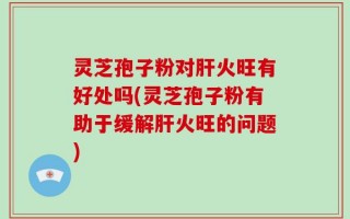 灵芝孢子粉对肝火旺有好处吗(灵芝孢子粉有助于缓解肝火旺的问题)