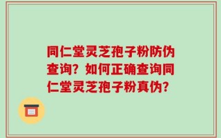 同仁堂灵芝孢子粉防伪查询？如何正确查询同仁堂灵芝孢子粉真伪？