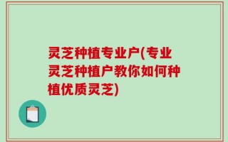 灵芝种植专业户(专业灵芝种植户教你如何种植优质灵芝)