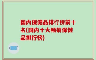 国内保健品排行榜前十名(国内十大畅销保健品排行榜)