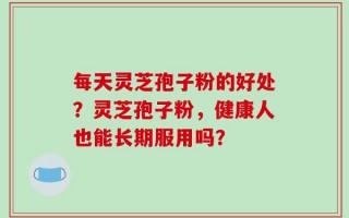 每天灵芝孢子粉的好处？灵芝孢子粉，健康人也能长期服用吗？