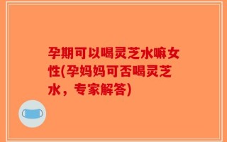 孕期可以喝灵芝水嘛女性(孕妈妈可否喝灵芝水，专家解答)