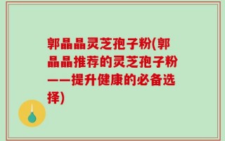 郭晶晶灵芝孢子粉(郭晶晶推荐的灵芝孢子粉——提升健康的必备选择)