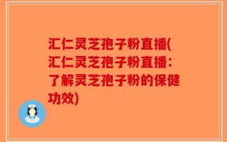 汇仁灵芝孢子粉直播(汇仁灵芝孢子粉直播：了解灵芝孢子粉的保健功效)