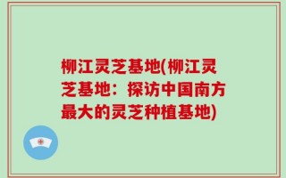 柳江灵芝基地(柳江灵芝基地：探访中国南方最大的灵芝种植基地)