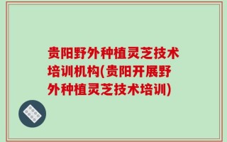 贵阳野外种植灵芝技术培训机构(贵阳开展野外种植灵芝技术培训)