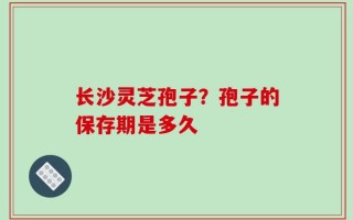 长沙灵芝孢子？孢子的保存期是多久