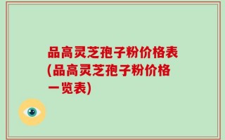 品高灵芝孢子粉价格表(品高灵芝孢子粉价格一览表)