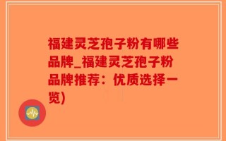福建灵芝孢子粉有哪些品牌_福建灵芝孢子粉品牌推荐：优质选择一览)