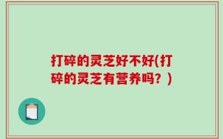 打碎的灵芝好不好(打碎的灵芝有营养吗？)