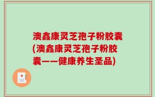 澳鑫康灵芝孢子粉胶囊(澳鑫康灵芝孢子粉胶囊——健康养生圣品)
