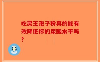 吃灵芝孢子粉真的能有效降低你的尿酸水平吗？