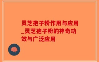 灵芝孢子粉作用与应用_灵芝孢子粉的神奇功效与广泛应用