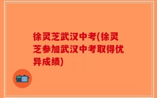 徐灵芝武汉中考(徐灵芝参加武汉中考取得优异成绩)