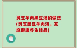 灵芝羊肉黑豆汤的做法(灵芝黑豆羊肉汤，家庭健康养生佳品)