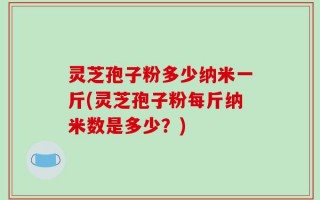 灵芝孢子粉多少纳米一斤(灵芝孢子粉每斤纳米数是多少？)